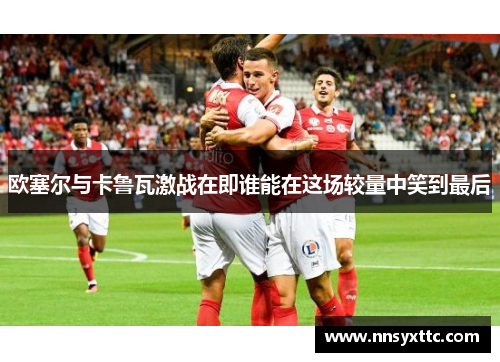 欧塞尔与卡鲁瓦激战在即谁能在这场较量中笑到最后