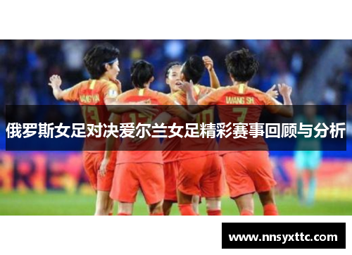 俄罗斯女足对决爱尔兰女足精彩赛事回顾与分析